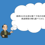 黒崎みさの旦那は誰？子供の名前は？発達障害の噂も調べてみた
